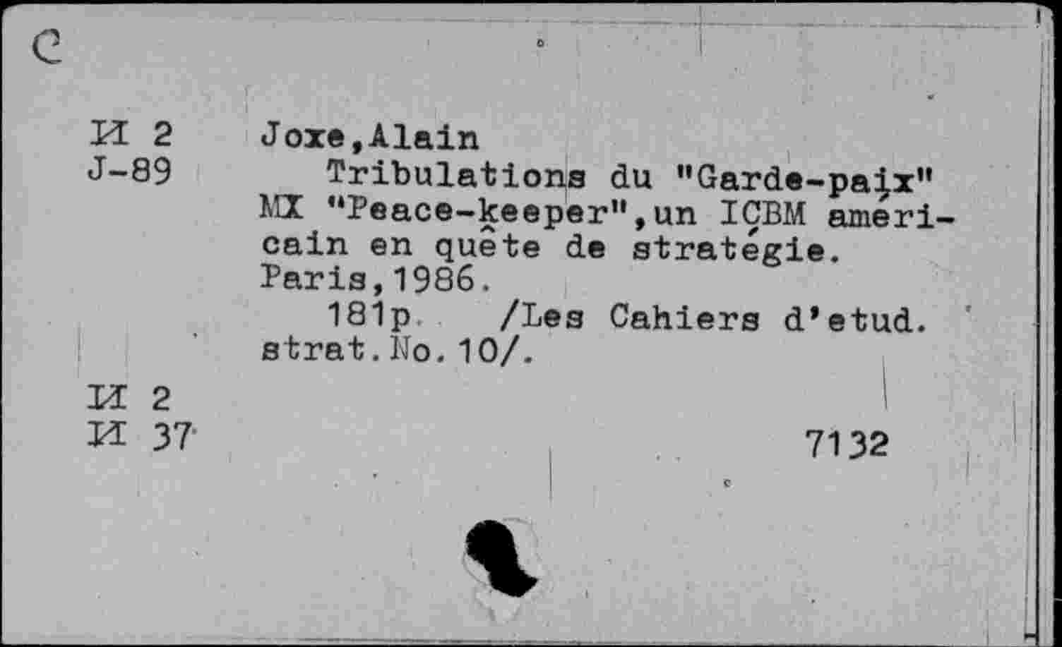 ﻿H 2
J-89
Joxe,Alain
Tribulations du "Garde-pa|x" IiLX ’‘Peace-keeper”, un IÇBM américain en quete de stratégie. Paris,1986.
181p /Les Cahiers d’etud. strat.No. 10/.
M 2
VL 37
7132